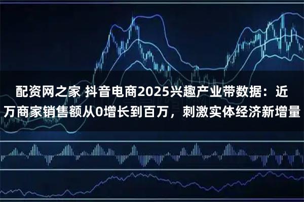 配资网之家 抖音电商2025兴趣产业带数据：近万商家销售额从0增长到百万，刺激实体经济新增量