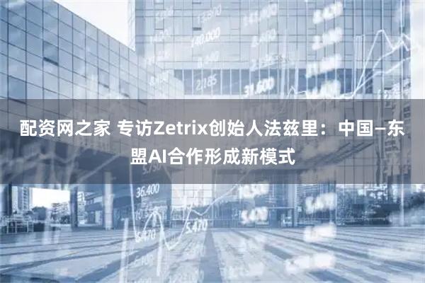 配资网之家 专访Zetrix创始人法兹里：中国—东盟AI合作形成新模式