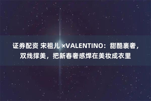 证券配资 宋祖儿 ×VALENTINO：甜酷裹奢，双线撑美，把新春奢感焊在美妆成衣里